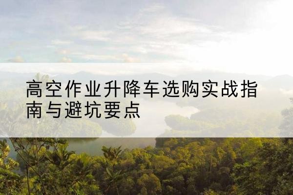 新野升降车怎么选-高空作业升降车选购实战指南与避坑要点