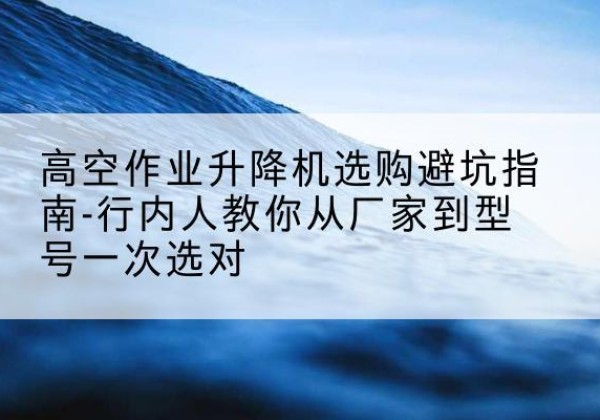 新野升降平台厂家-高空作业升降机选购避坑指南-行内人教你从厂家到型号一次选对