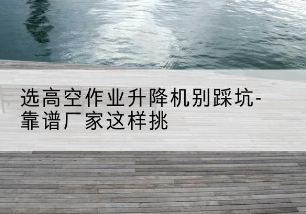 新野剪叉式升降机厂家-选高空作业升降机别踩坑-靠谱厂家这样挑