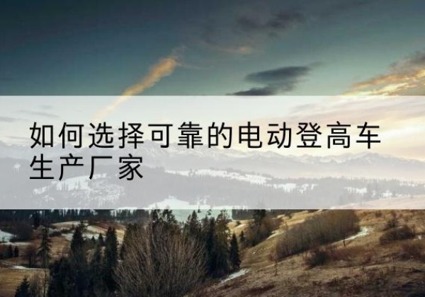 新野电动登高车厂家-如何选择可靠的电动登高车生产厂家