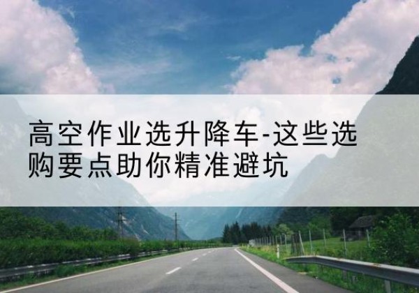 新野升降车厂家-高空作业选升降车-这些选购要点助你*避坑