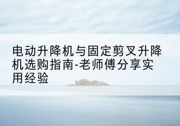 新野电动升降机怎么选-电动升降机与固定剪叉升降机选购指南-老师傅分享实用经验