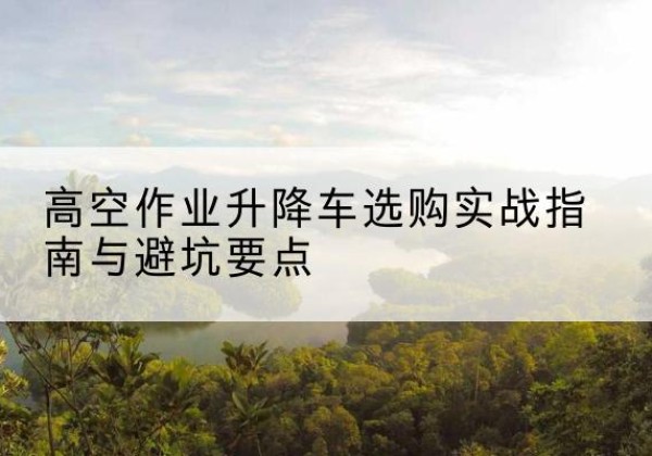 新野升降车怎么选-高空作业升降车选购实战指南与避坑要点