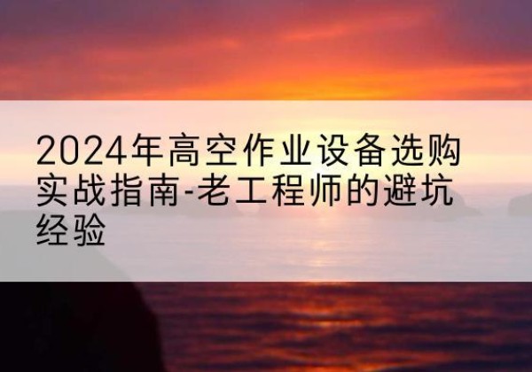 新野高空作业升降机厂家推荐-2024年高空作业设备选购实战指南-老工程师的避坑经验
